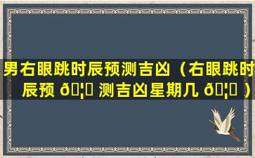 男右眼跳时辰预测吉凶（右眼跳时辰预 🦆 测吉凶星期几 🦋 ）